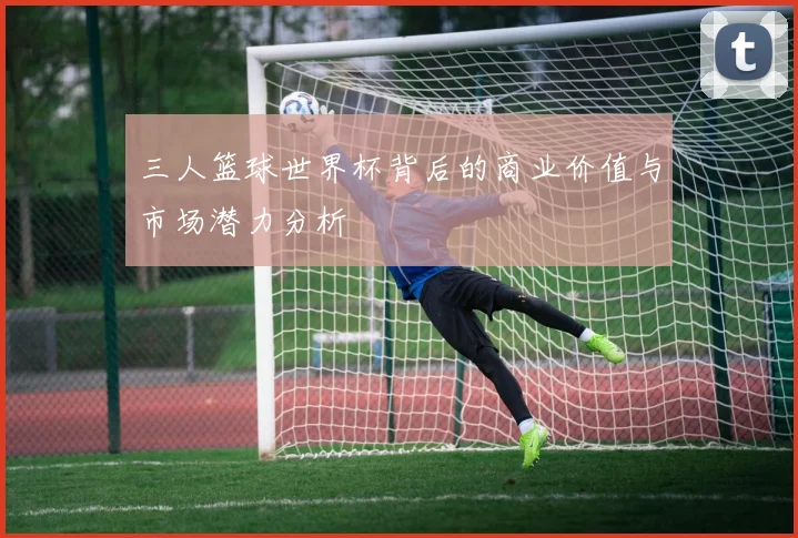 三人篮球世界杯背后的商业价值与市场潜力分析