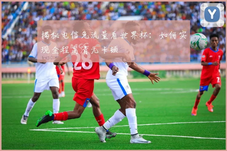 揭秘电信免流量看世界杯:如何实现全程高清无卡顿