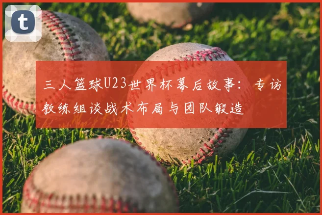 三人篮球U23世界杯幕后故事：专访教练组谈战术布局与团队锻造
