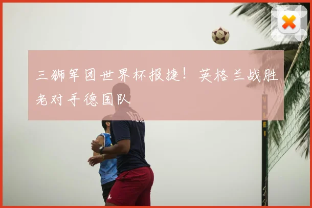 三狮军团世界杯报捷！英格兰战胜老对手德国队