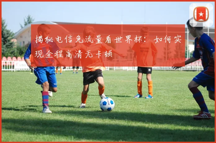 揭秘电信免流量看世界杯:如何实现全程高清无卡顿