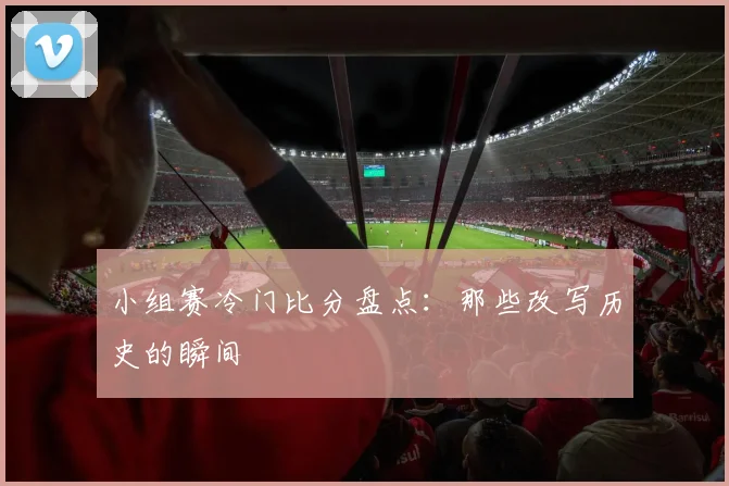 小组赛冷门比分盘点:那些改写历史的瞬间