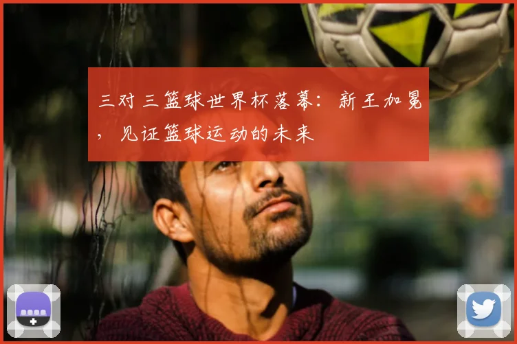 三对三篮球世界杯落幕：新王加冕，见证篮球运动的未来