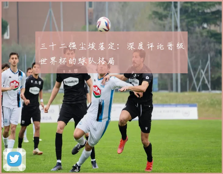 三十二强尘埃落定：深度评论晋级世界杯的球队格局