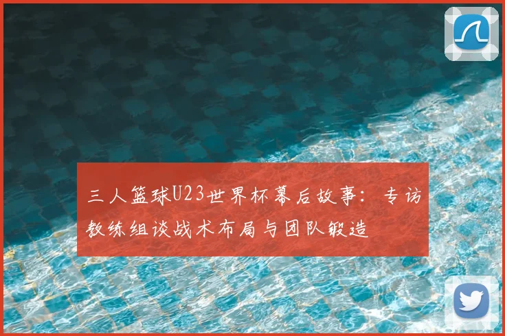 三人篮球U23世界杯幕后故事：专访教练组谈战术布局与团队锻造