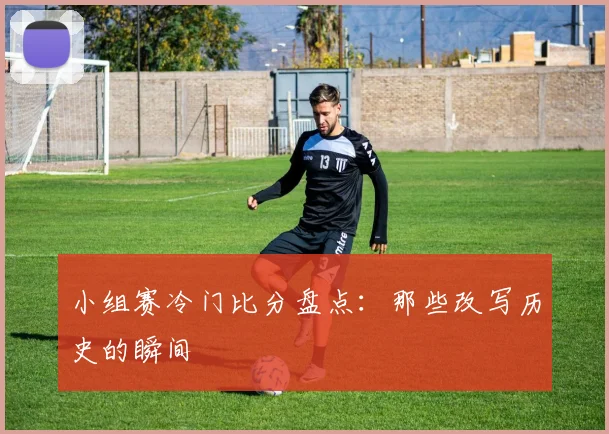 小组赛冷门比分盘点:那些改写历史的瞬间