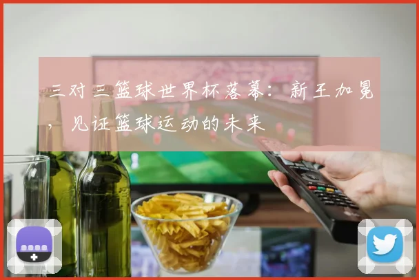 三对三篮球世界杯落幕：新王加冕，见证篮球运动的未来