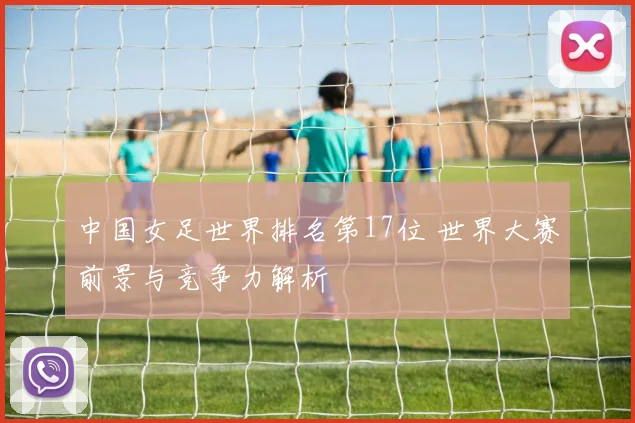 中国女足世界排名第17位 世界大赛前景与竞争力解析