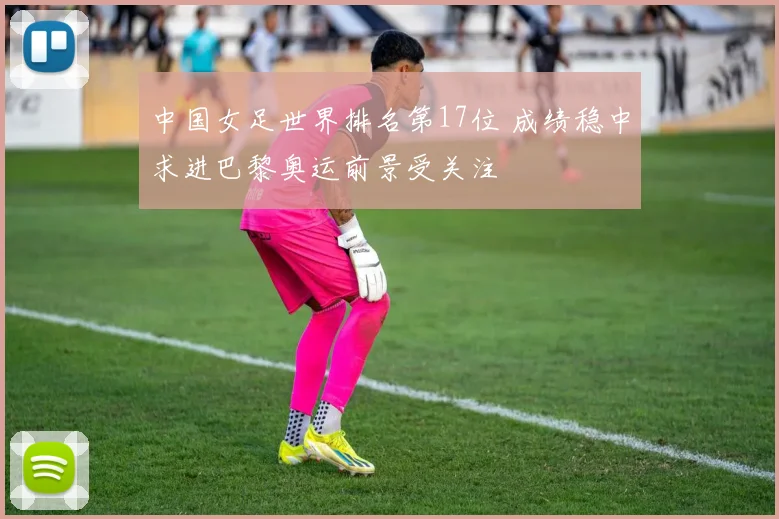中国女足世界排名第17位 成绩稳中求进巴黎奥运前景受关注