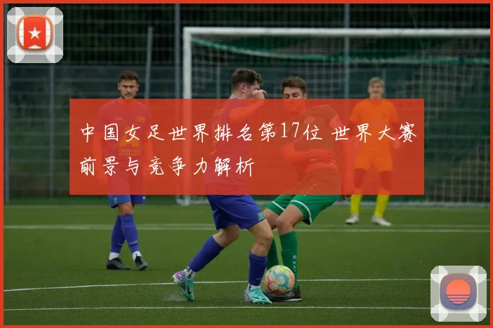 中国女足世界排名第17位 世界大赛前景与竞争力解析