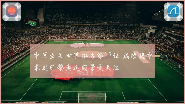 中国女足世界排名第17位 成绩稳中求进巴黎奥运前景受关注